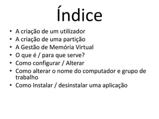 Índice
• A criação de um utilizador
• A criação de uma partição
• A Gestão de Memória Virtual
• O que é / para que serve?
• Como configurar / Alterar
• Como alterar o nome do computador e grupo de
trabalho
• Como Instalar / desinstalar uma aplicação
 