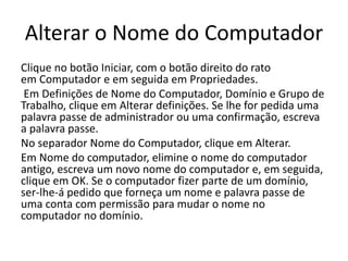 Alterar o Nome do Computador
Clique no botão Iniciar, com o botão direito do rato
em Computador e em seguida em Propriedades.
Em Definições de Nome do Computador, Domínio e Grupo de
Trabalho, clique em Alterar definições. Se lhe for pedida uma
palavra passe de administrador ou uma confirmação, escreva
a palavra passe.
No separador Nome do Computador, clique em Alterar.
Em Nome do computador, elimine o nome do computador
antigo, escreva um novo nome do computador e, em seguida,
clique em OK. Se o computador fizer parte de um domínio,
ser-lhe-á pedido que forneça um nome e palavra passe de
uma conta com permissão para mudar o nome no
computador no domínio.
 
