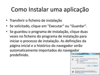 Como Instalar uma aplicação
• Transferir o ficheiro de instalação
• Se solicitado, clique em "Executar" ou "Guardar".
• Se guardou o programa de instalação, clique duas
vezes no ficheiro do programa de instalação para
iniciar o processo de instalação. As definições da
página inicial e o histórico do navegador serão
automaticamente importados do navegador
predefinido.
 