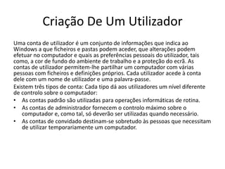 Criação De Um Utilizador
Uma conta de utilizador é um conjunto de informações que indica ao
Windows a que ficheiros e pastas podem aceder, que alterações podem
efetuar no computador e quais as preferências pessoais do utilizador, tais
como, a cor de fundo do ambiente de trabalho e a proteção do ecrã. As
contas de utilizador permitem-lhe partilhar um computador com várias
pessoas com ficheiros e definições próprios. Cada utilizador acede à conta
dele com um nome de utilizador e uma palavra-passe.
Existem três tipos de conta: Cada tipo dá aos utilizadores um nível diferente
de controlo sobre o computador:
• As contas padrão são utilizadas para operações informáticas de rotina.
• As contas de administrador fornecem o controlo máximo sobre o
computador e, como tal, só deverão ser utilizadas quando necessário.
• As contas de convidado destinam-se sobretudo às pessoas que necessitam
de utilizar temporariamente um computador.
 