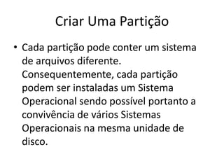 Criar Uma Partição
• Cada partição pode conter um sistema
de arquivos diferente.
Consequentemente, cada partição
podem ser instaladas um Sistema
Operacional sendo possível portanto a
convivência de vários Sistemas
Operacionais na mesma unidade de
disco.
 