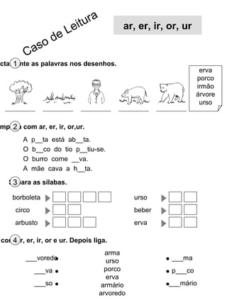 ectamente as palavras nos desenhos.1
erva
porco
irmão
árvore
urso
mpleta com ar, er, ir, or,ur.2
Separa as sílabas.3
com ar, er, ir, or e ur. Depois liga.4
borboleta
circo
arbusto
urso
beber
erva
A p__ta está ab__ta.
O b__co do tio p__tiu-se.
O burro come __va.
A mãe cava a h__ta.
arma
urso
porco
erva
armário
arvoredo
___voredo
___va
___so
___ma
p___co
___mário
Caso de Leitura
ar, er, ir, or, ur
 