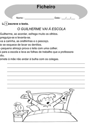 Lê e escreve o texto.1
O GUILHERME VAI À ESCOLA
Guilhlherme, ao acordar, esfrega muito os olhlhitos.
spreguiça-se e levanta-se.
ava a carinha, as orelhlhinhas e o pescoço.
ão se esquece de lavar os dentitos.
o pequeno almoço prova o leite com uma colhlher.
ai para a escola e leva as folhlhas de trabalhlho que a professora
ediu.
omete à mãe não andar à bulha com os colegas.
Ficheiro
Nome : ______________________ Data : ___/___/___
 