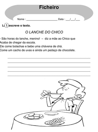 Lê e escreve o texto.1
O LANCHE DO CHICO
- São horas do lanche, menino! – diz a mãe ao Chico que
Acaba de chegar da escola.
Ele come bolachas e bebe uma chávena de chá.
Come um cacho de uvas e ainda um pedaço de chocolate.
Ficheiro
Nome : ______________________ Data : ___/___/___
 