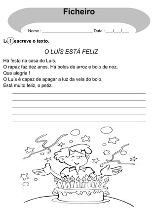 Lê e escreve o texto.1
O LUÍS ESTÁ FELIZ
Há festa na casa do Luís.
O rapaz faz dez anos. Há bolos de arroz e bolo de noz.
Que alegria !
O Luís é capaz de apagar a luz da vela do bolo.
Está muito feliz, o petiz.
Ficheiro
Nome : ______________________ Data : ___/___/___
 