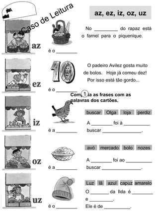 AsLojasAsLojas
doMercado doMercado
é o ________
é o ________
é a ________
é a ________
é o ________
No _________ do rapaz está
o farnel para o piquenique.
O padeiro Avilez gosta muito
de bolos. Hoje já comeu dez!
Por isso está tão gordo...
Completa as frases com as
palavras dos cartões.
1
buscar Olga loja perdiz
A ________ foi à __________
buscar _______________.
avó mercado bolo nozes
A ________ foi ao __________
buscar _______________.
Luz lã capuz amarelo
O _______ da Ilda é ________
e _________.
Ele é de __________.
azul
az, ez, iz, oz, uz
Caso de Leitura
 