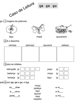 ga as imagens às palavras.1
Lê e desenha.2
Separa as sílabas.3
mpleta com ça, ço e çu, e liga.4
laço maçã açucareiro
moça
pedaço
laço
açucar
raça
caçador
ca___dor
a___car
peda___
ra___
la___
mo___
ça ço çu
pescoço açucena cabeçacarroça
rebuçado
balança
fumaça
poço
moço
laço
Caso de Leitura
 