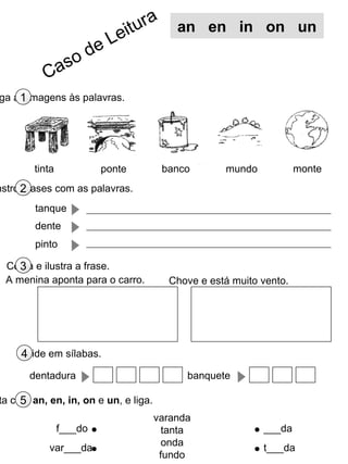 ga as imagens às palavras.1
nstrói frases com as palavras.2
Copia e ilustra a frase.3
ta com an, en, in, on e un, e liga.5
tinta banco monte
varanda
tanta
onda
fundo
f___do
var___da
___da
t___da
an en in on un
tanque
dente
pinto
mundoponte
A menina aponta para o carro. Chove e está muito vento.
Divide em sílabas.4
dentadura banquete
Caso de Leitura
 