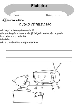 Lê e escreve o texto.1
O JOÃO VÊ TELEVISÃO
João joga muito ao pião e ao botão.
noite, a mãe põe a mesa e ele, já fatigado, come pão, sopa de
ão e bebe sumo de limão.
televisão.
João e o irmão vão cedo para a cama.
Ficheiro
Nome : ______________________ Data : ___/___/___
 
