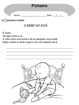 Lê e escreve o texto.1
O BEBÉ NO DIVÃ
É noite!...
No lago coaxa a rã.
A mãe come uma romã e dá ao papagaio uma avelã.
Deita o bebé no divã e tapa-o com um cobertor de lã.
Ficheiro
Nome : ______________________ Data : ___/___/___
 