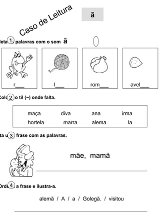 leta as palavras com o som ã1
Coloca o til (~) onde falta.2
r___ l___ rom___ avel___
maça diva ana irma
hortela marra alema la
ta uma frase com as palavras.3
Ordena a frase e ilustra-a.4
mãe, mamã
alemã / A / a / Golegã. / visitou
Caso de Leitura
ã
 