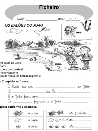 um balão ao João.
outro…
u com dois balões!
muito contente.
ada de vento, os balões fugiram e…
⊙ Completa as frases.
mpleta conforme o exemplo.
OS BALÕES DO JOÃO
Ficheiro
Nome : ______________________ Data : ___/___/___
 