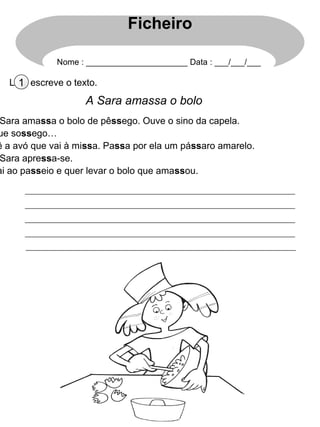 Lê e escreve o texto.1
A Sara amassa o bolo
Sara amassa o bolo de pêssego. Ouve o sino da capela.
ue sossego…
ê a avó que vai à missa. Passa por ela um pássaro amarelo.
Sara apressa-se.
ai ao passeio e quer levar o bolo que amassou.
Ficheiro
Nome : ______________________ Data : ___/___/___
 