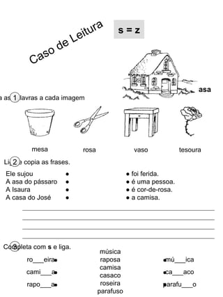 3Completa com s e liga.
música
raposa
camisa
casaco
roseira
parafuso
ro___eira
cami___a
rapo___a
mú___ica
ca___aco
parafu___o
a as palavras a cada imagem1
casa
s = z
Liga e copia as frases.2
mesa rosa vaso tesoura
Ele sujou ●
A asa do pássaro ●
A Isaura ●
A casa do José ●
● foi ferida.
● é uma pessoa.
● é cor-de-rosa.
● a camisa.
Caso de Leitura
 