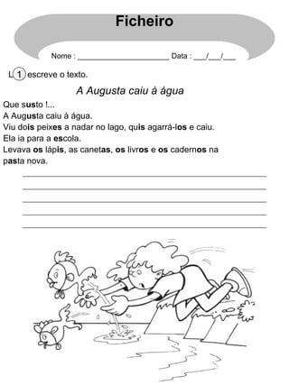 Lê e escreve o texto.1
A Augusta caiu à água
Que susto !...
A Augusta caiu à água.
Viu dois peixes a nadar no lago, quis agarrá-los e caiu.
Ela ia para a escola.
Levava os lápis, as canetas, os livros e os cadernos na
pasta nova.
Ficheiro
Nome : ______________________ Data : ___/___/___
 