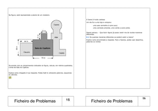 Na figura, está representada a planta de um mosteiro.
De acordo com os comprimentos indicados na figura, calcula, em metros quadrados,
a área da Sala do Capítulo.
Explica como chegaste à tua resposta. Podes fazê-lo utilizando palavras, esquemas
ou cálculos.
A Joana é muito vaidosa.
Um dia foi a uma loja e comprou:
uma saia vermelha e outra azul;
uma camisola amarela, uma verde e outra preta.
Depois pensou: - Que bom! Agora já posso vestir-me de muitas maneiras
diferentes.
X.1 De quantas maneiras diferentes se poderá vestir a Joana?
Explica como encontraste a resposta. Para o fazeres, podes usar desenhos,
palavras ou contas.
Ficheiro de Problemas 15
Ficheiro de Problemas
16
 