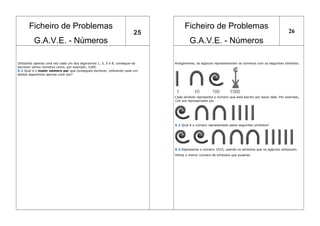 Ficheiro de Problemas
G.A.V.E. - Números
25
Ficheiro de Problemas
G.A.V.E. - Números
26
Utilizando apenas uma vez cada um dos algarismos 1, 3, 5 e 8, consegue-se
escrever vários números como, por exemplo, 3185.
X.1 Qual é o maior número par que consegues escrever, utilizando cada um
destes algarismos apenas uma vez?
Antigamente, os egípcios representavam os números com os seguintes símbolos.
Cada símbolo representa o número que está escrito por baixo dele. Por exemplo,
124 era representado por
X.1 Qual é o número representado pelos seguintes símbolos?
X.2 Representa o número 1023, usando os símbolos que os egípcios utilizavam.
Utiliza o menor número de símbolos que puderes
 