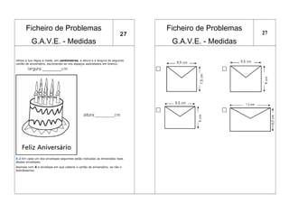 Ficheiro de Problemas
G.A.V.E. - Medidas
27
Ficheiro de Problemas
G.A.V.E. - Medidas
27
Utiliza a tua régua e mede, em centímetros, a altura e a largura do seguinte
cartão de aniversário, escrevendo-as nos espaços assinalados em branco.
X.2 Em cada um dos envelopes seguintes estão indicadas as dimensões reais
desses envelopes.
Assinala com X o envelope em que caberia o cartão de aniversário, se não o
dobrássemos.
 