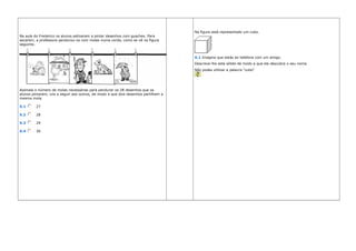Na aula do Frederico os alunos estiveram a pintar desenhos com guaches. Para
secarem, a professora pendurou-os com molas numa corda, como se vê na figura
seguinte.
Assinala o número de molas necessárias para pendurar os 28 desenhos que os
alunos pintaram, uns a seguir aos outros, de modo a que dois desenhos partilhem a
mesma mola.
X.1 27
X.2 28
X.3 29
X.4 30
Na figura está representado um cubo.
X.1 Imagina que estás ao telefone com um amigo.
Descreve-lhe este sólido de modo a que ele descubra o seu nome.
Não podes utilizar a palavra "cubo"
 