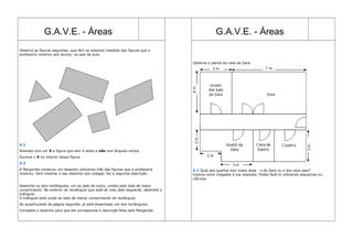 G.A.V.E. - Áreas G.A.V.E. - Áreas
Observa as figuras seguintes, que têm as mesmas medidas das figuras que a
professora mostrou aos alunos, na sala de aula.
X.1
Assinala com um X a figura que tem 4 lados e não tem ângulos rectos.
Escreve o X no interior dessa figura.
X.2
A Margarida construiu um desenho utilizando três das figuras que a professora
mostrou. Sem mostrar o seu desenho aos colegas, fez a seguinte descrição.
Desenhei os dois rectângulos, um ao lado do outro, unidos pelo lado de maior
comprimento. No exterior do rectângulo que está do meu lado esquerdo, desenhei o
triângulo.
O triângulo está unido ao lado de menor comprimento do rectângulo.
No quadriculado da página seguinte, já está desenhado um dos rectângulos.
Completa o desenho para que ele corresponda à descrição feita pela Margarida.
Observa a planta da casa da Sara.
X.1 Qual dos quartos tem maior área - o da Sara ou o dos seus pais?
Explica como chegaste à tua resposta. Podes fazê-lo utilizando esquemas ou
cálculos
 