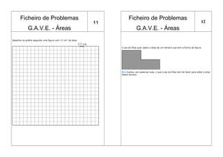 Ficheiro de Problemas
G.A.V.E. - Áreas
11
Ficheiro de Problemas
G.A.V.E. - Áreas
12
Desenha na grelha seguinte uma figura com 17 cm2
de área.
O pai da Elisa quer saber a área de um terreno que tem a forma da figura.
X.1 Explica, por palavras tuas, o que o pai da Elisa tem de fazer para obter a área
desse terreno.
 