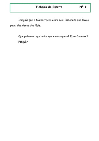 Imagina que a tua borracha é um mini- sabonete que lava o
papel dos riscos dos lápis.
Que palavras gostarias que ela apagasse? E perfumasse?
Porquê?
Ficheiro de Escrita Nº 1
 