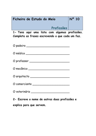 Ficheiro de Estudo do Meio
Profissões
Nº 10
1- Tens aqui uma lista com algumas profissões.
Completa as frases escrevendo o que cada um faz.
O padeiro
O médico
O professor
O mecânico
O arquitecto
O comerciante
O veterinário
2- Escreve o nome de outras duas profissões e
explica para que servem.
 
