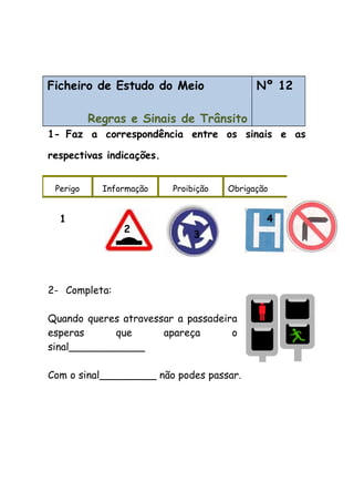Ficheiro de Estudo do Meio
Regras e Sinais de Trânsito
Nº 12
1- Faz a correspondência entre os sinais e as
respectivas indicações.
2- Completa:
Quando queres atravessar a passadeira
esperas que apareça o
sinal____________
Com o sinal_________ não podes passar.
Perigo Informação Proibição Obrigação
1
2
3
4
 