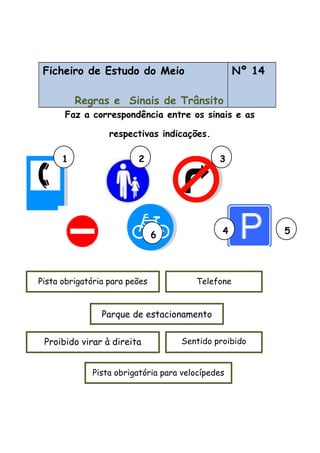 Ficheiro de Estudo do Meio
Regras e Sinais de Trânsito
Nº 14
Faz a correspondência entre os sinais e as
respectivas indicações.
Sentido proibidoProibido virar à direita
Parque de estacionamento
Pista obrigatória para peões
Pista obrigatória para velocípedes
Telefone
1 2 3
4 56
 