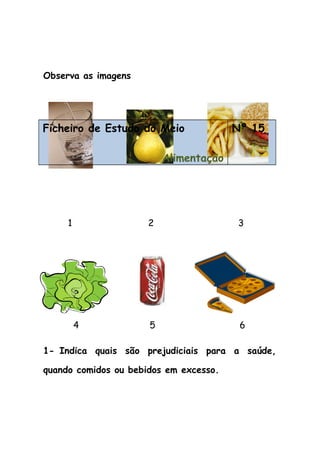 Observa as imagens
Ficheiro de Estudo do Meio
Alimentação
Nº 15
1 2 3
4 5 6
1- Indica quais são prejudiciais para a saúde,
quando comidos ou bebidos em excesso.
 