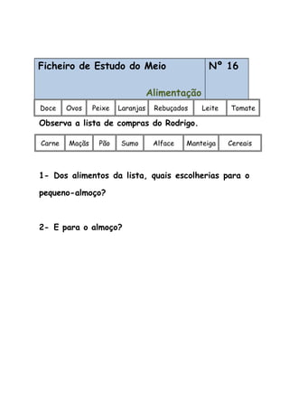 Ficheiro de Estudo do Meio
Alimentação
Nº 16
Doce Ovos Peixe Laranjas Rebuçados Leite Tomate
Observa a lista de compras do Rodrigo.
Carne Maçãs Pão Sumo Alface Manteiga Cereais
1- Dos alimentos da lista, quais escolherias para o
pequeno-almoço?
2- E para o almoço?
 