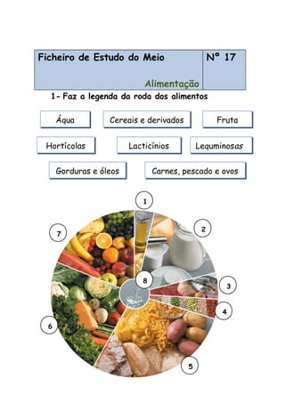 Ficheiro de Estudo do Meio
Alimentação
Nº 17
1- Faz a legenda da roda dos alimentos
Água Cereais e derivados Fruta
LacticíniosHortícolas Leguminosas
Carnes, pescado e ovosGorduras e óleos
7
6
2
5
4
3
1
8
 