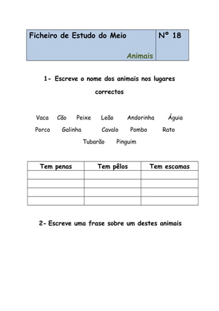 Ficheiro de Estudo do Meio
Animais
Nº 18
1- Escreve o nome dos animais nos lugares
correctos
Vaca Cão Peixe Leão Andorinha Águia
Porco Galinha Cavalo Pombo Rato
Tubarão Pinguim
Tem penas Tem pêlos Tem escamas
2- Escreve uma frase sobre um destes animais
 