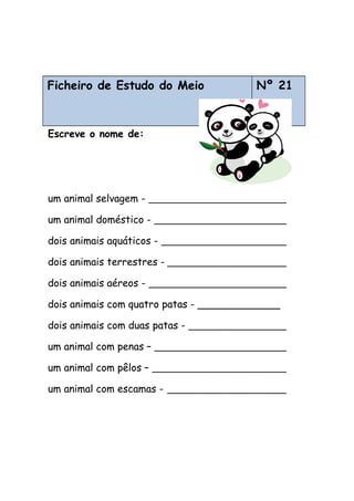 Ficheiro de Estudo do Meio
Animais
Nº 21
Escreve o nome de:
um animal selvagem -
um animal doméstico -
dois animais aquáticos -
dois animais terrestres -
dois animais aéreos -
dois animais com quatro patas - _____________
dois animais com duas patas -
um animal com penas –
um animal com pêlos –
um animal com escamas -
 