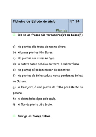 Ficheiro de Estudo do Meio
Plantas
Nº 24
11 Diz se as frases são verdadeiras(V) ou falsas(F)
a) As plantas são todas da mesma altura.
b) Algumas plantas têm flores.
c) Há plantas que vivem na água.
d) A batata nasce debaixo da terra, é subterrânea.
e) As plantas só podem nascer de sementes.
f) As plantas de folha caduca nunca perdem as folhas
no Outono.
g) A laranjeira é uma planta de folha persistente ou
perene.
h) A planta bebe água pelo caule.
i) A flor da planta dá o fruto.
11 Corrige as frases falsas.
 