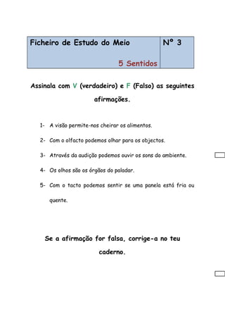 Ficheiro de Estudo do Meio
5 Sentidos
Nº 3
Assinala com V (verdadeiro) e F (Falso) as seguintes
afirmações.
1- A visão permite-nos cheirar os alimentos.
2- Com o olfacto podemos olhar para os objectos.
3- Através da audição podemos ouvir os sons do ambiente.
4- Os olhos são os órgãos do paladar.
5- Com o tacto podemos sentir se uma panela está fria ou
quente.
Se a afirmação for falsa, corrige-a no teu
caderno.
 