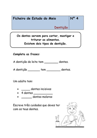 Ficheiro de Estudo do Meio
Dentição
Nº 4
Completa as frases:
A dentição de leite tem ________ dentes.
A dentição _______ tem ________ dentes.
Um adulto tem:
• _____ dentes incisivos
• 4 dentes ___________
• ______ dentes molares
Escreve três cuidados que deves ter
com os teus dentes.
Os dentes servem para cortar, mastigar e
triturar os alimentos.
Existem dois tipos de dentição.
 