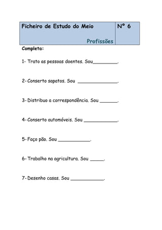 Ficheiro de Estudo do Meio
Profissões
Nº 6
Completa:
1- Trato as pessoas doentes. Sou .
2- Conserto sapatos. Sou .
3- Distribuo a correspondência. Sou .
4- Conserto automóveis. Sou .
5- Faço pão. Sou .
6- Trabalho na agricultura. Sou .
7- Desenho casas. Sou .
 