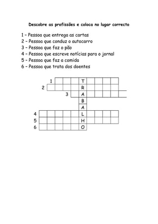 Descobre as profissões e coloca no lugar correcto
1 – Pessoa que entrega as cartas
2 – Pessoa que conduz o autocarro
3 – Pessoa que faz o pão
4 – Pessoa que escreve notícias para o jornal
5 – Pessoa que faz a comida
6 – Pessoa que trata dos doentes
1 T
2 R
3 A
B
A
4 L
5 H
6 O
 