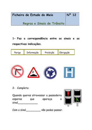 1- Faz a correspondência entre os sinais e as
respectivas indicações.
2- Completa:
Quando queres atravessar a passadeira
esperas que apareça o
sinal____________
Com o sinal_________ não podes passar.
Ficheiro de Estudo do Meio
Regras e Sinais de Trânsito
Nº 12
Perigo Informação Proibição Obrigação
1
2
3
4
 