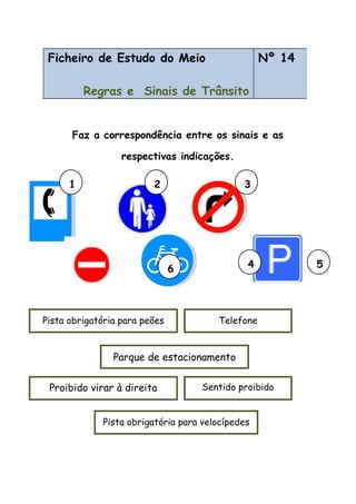 Faz a correspondência entre os sinais e as
respectivas indicações.
Ficheiro de Estudo do Meio
Regras e Sinais de Trânsito
Nº 14
Sentido proibidoProibido virar à direita
Parque de estacionamento
Pista obrigatória para peões
Pista obrigatória para velocípedes
Telefone
1 2 3
4 56
 