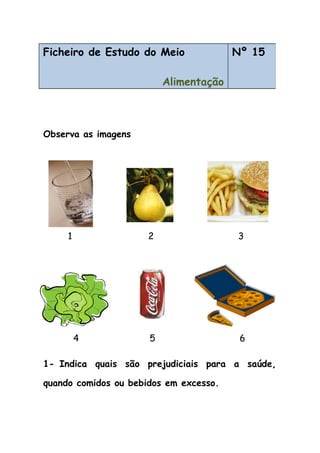 Observa as imagens
1 2 3
4 5 6
1- Indica quais são prejudiciais para a saúde,
quando comidos ou bebidos em excesso.
Ficheiro de Estudo do Meio
Alimentação
Nº 15
 