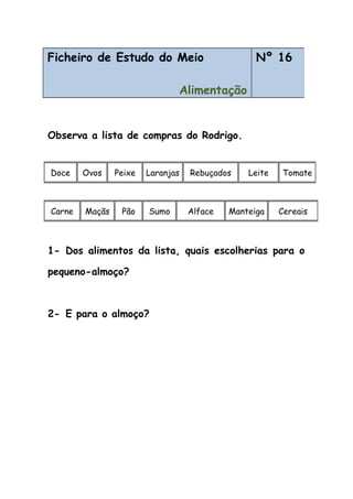 Observa a lista de compras do Rodrigo.
1- Dos alimentos da lista, quais escolherias para o
pequeno-almoço?
2- E para o almoço?
Ficheiro de Estudo do Meio
Alimentação
Nº 16
Doce Ovos Peixe Laranjas Rebuçados Leite Tomate
Carne Maçãs Pão Sumo Alface Manteiga Cereais
 