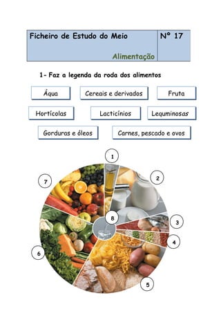 1- Faz a legenda da roda dos alimentos
Ficheiro de Estudo do Meio
Alimentação
Nº 17
Água Cereais e derivados Fruta
LacticíniosHortícolas Leguminosas
Carnes, pescado e ovosGorduras e óleos
7
6
2
5
4
3
1
8
 