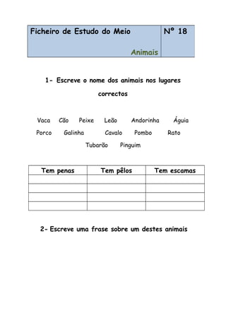 1- Escreve o nome dos animais nos lugares
correctos
Vaca Cão Peixe Leão Andorinha Águia
Porco Galinha Cavalo Pombo Rato
Tubarão Pinguim
Tem penas Tem pêlos Tem escamas
2- Escreve uma frase sobre um destes animais
Ficheiro de Estudo do Meio
Animais
Nº 18
 