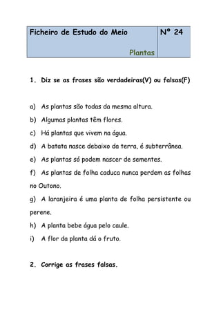 1. Diz se as frases são verdadeiras(V) ou falsas(F)
a) As plantas são todas da mesma altura.
b) Algumas plantas têm flores.
c) Há plantas que vivem na água.
d) A batata nasce debaixo da terra, é subterrânea.
e) As plantas só podem nascer de sementes.
f) As plantas de folha caduca nunca perdem as folhas
no Outono.
g) A laranjeira é uma planta de folha persistente ou
perene.
h) A planta bebe água pelo caule.
i) A flor da planta dá o fruto.
2. Corrige as frases falsas.
Ficheiro de Estudo do Meio
Plantas
Nº 24
 