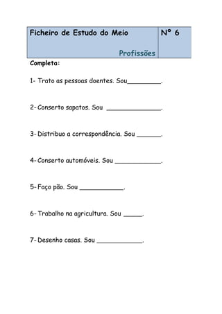 Completa:
1- Trato as pessoas doentes. Sou .
2- Conserto sapatos. Sou .
3- Distribuo a correspondência. Sou .
4- Conserto automóveis. Sou .
5- Faço pão. Sou .
6- Trabalho na agricultura. Sou .
7- Desenho casas. Sou .
Ficheiro de Estudo do Meio
Profissões
Nº 6
 