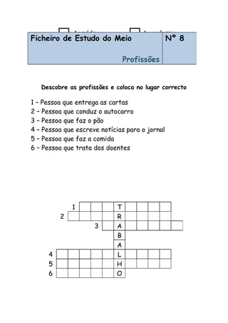 Descobre as profissões e coloca no lugar correcto
Ao médico Ao professor
Ao bombeiro Ao jardineiro
Ficheiro de Estudo do Meio
Profissões
Nº 8
1 – Pessoa que entrega as cartas
2 – Pessoa que conduz o autocarro
3 – Pessoa que faz o pão
4 – Pessoa que escreve notícias para o jornal
5 – Pessoa que faz a comida
6 – Pessoa que trata dos doentes
1 T
2 R
3 A
B
A
4 L
5 H
6 O
 