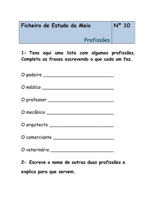 1- Tens aqui uma lista com algumas profissões.
Completa as frases escrevendo o que cada um faz.
O padeiro
O médico
O professor
O mecânico
O arquitecto
O comerciante
O veterinário
2- Escreve o nome de outras duas profissões e
explica para que servem.
Ficheiro de Estudo do Meio
Profissões
Nº 10
 
