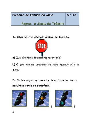 1- Observa com atenção o sinal de trânsito.
a) Qual é o nome do sinal representado?
b) O que tem um condutor de fazer quando vê este
sinal?
2- Indica o que um condutor deve fazer ao ver as
seguintes cores do semáforo.
1 2
3
Ficheiro de Estudo do Meio
Regras e Sinais de Trânsito
Nº 13
 